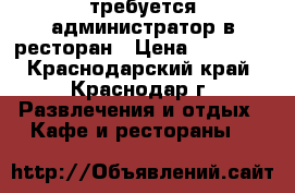 требуется администратор в ресторан › Цена ­ 22 000 - Краснодарский край, Краснодар г. Развлечения и отдых » Кафе и рестораны   